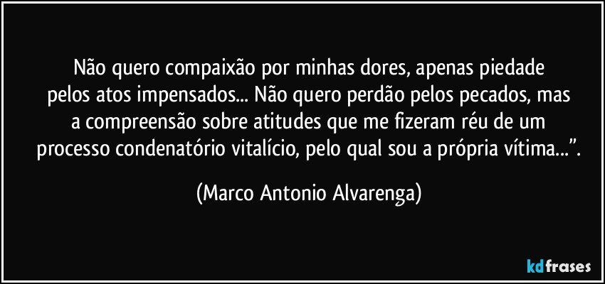 Não quero compaixão por minhas dores, apenas piedade
pelos atos impensados... Não quero perdão pelos pecados, mas
a compreensão sobre atitudes que me fizeram réu de um
 processo condenatório vitalício, pelo qual sou a própria vítima...”. (Marco Antonio Alvarenga)