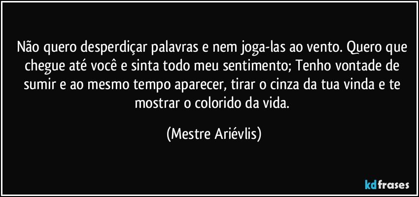 Não quero desperdiçar palavras e nem joga-las ao vento. Quero que chegue até você e sinta todo meu sentimento; Tenho vontade de sumir e ao mesmo tempo aparecer, tirar o cinza da tua vinda e te mostrar o colorido da vida. (Mestre Ariévlis)