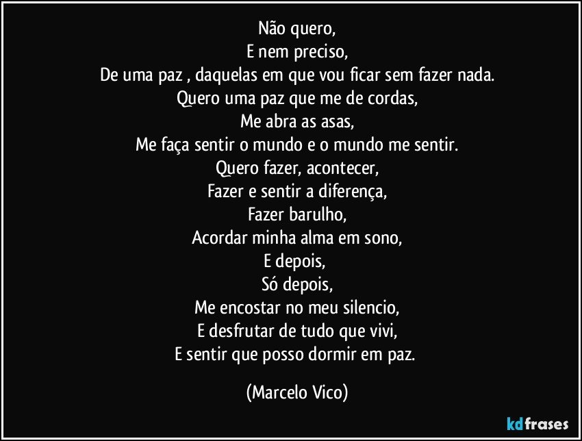 Não quero,
E nem preciso,
De uma paz , daquelas em que vou ficar sem fazer nada.
Quero uma paz que me de cordas,
Me  abra as asas,
Me faça sentir o mundo e o mundo me sentir.
Quero fazer, acontecer,
Fazer  e sentir a diferença,
Fazer barulho,
Acordar minha alma em sono,
E depois, 
Só depois,
Me encostar no meu silencio,
E desfrutar de tudo que vivi,
E sentir que posso dormir em paz. (Marcelo Vico)