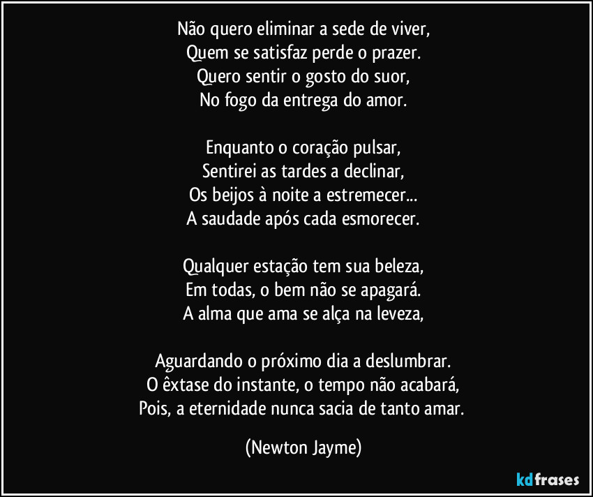 Não quero eliminar a sede de viver,
Quem se satisfaz perde o prazer.
Quero sentir o gosto do suor,
No fogo da entrega do amor.

Enquanto o coração pulsar,
Sentirei as tardes a declinar,
Os beijos à noite a estremecer...
A saudade após cada esmorecer.

Qualquer estação tem sua beleza,
Em todas, o bem não se apagará.
A alma que ama se alça na leveza,

Aguardando o próximo dia a deslumbrar.
O êxtase do instante, o tempo não acabará,
Pois, a eternidade nunca sacia de tanto amar. (Newton Jayme)