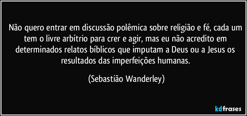 Não quero entrar em discussão polêmica sobre religião e fé, cada um tem o livre arbítrio para crer e agir, mas eu não acredito em determinados relatos bíblicos que imputam a Deus ou a Jesus os resultados das imperfeições humanas. (Sebastião Wanderley)