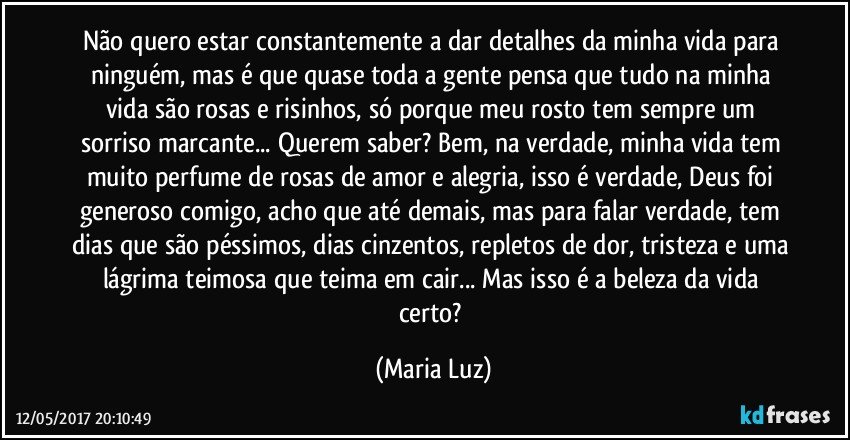 Não quero estar constantemente a dar detalhes da minha vida para ninguém, mas é que quase toda a gente pensa que tudo na minha vida são rosas e risinhos, só porque meu rosto tem sempre um sorriso marcante... Querem saber? Bem, na verdade, minha vida tem muito perfume de rosas de amor e alegria, isso é verdade, Deus foi generoso comigo, acho que até demais, mas para falar verdade, tem dias que são péssimos, dias cinzentos, repletos de dor, tristeza e uma lágrima teimosa que teima em cair... Mas isso é a beleza da vida certo? (Maria Luz)