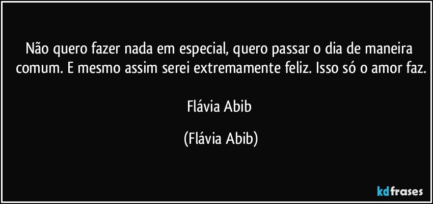 Não quero fazer nada em especial, quero passar o dia de maneira comum. E mesmo assim serei extremamente feliz. Isso só o amor faz.

Flávia Abib (Flávia Abib)