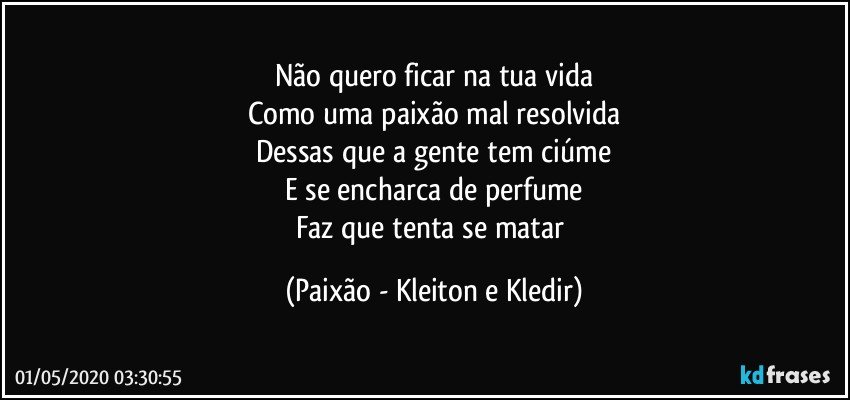 Não quero ficar na tua vida
Como uma paixão mal resolvida
Dessas que a gente tem ciúme
E se encharca de perfume
Faz que tenta se matar (Paixão - Kleiton e Kledir)