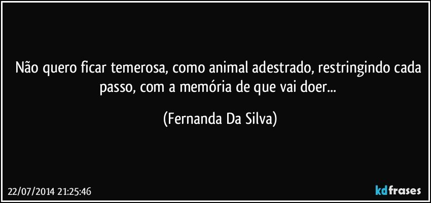 Não quero ficar temerosa, como animal adestrado, restringindo cada passo, com a memória de que vai doer... (Fernanda Da Silva)