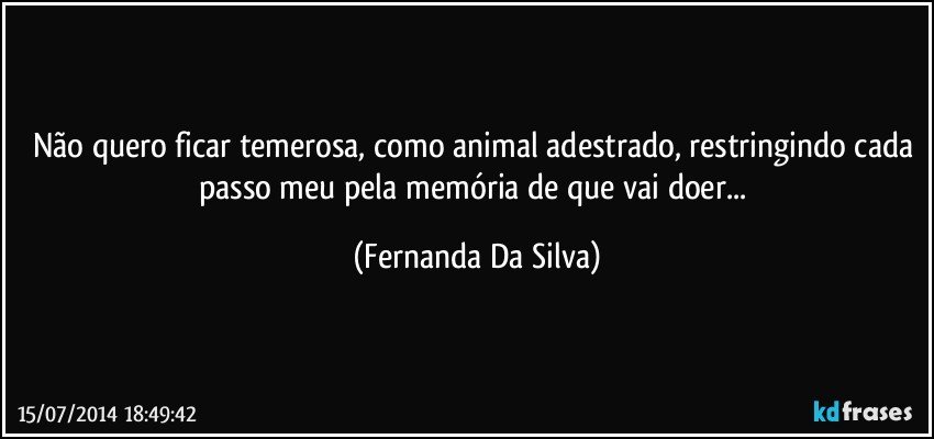 Não quero ficar temerosa, como animal adestrado, restringindo cada passo meu pela memória de que vai doer... (Fernanda Da Silva)