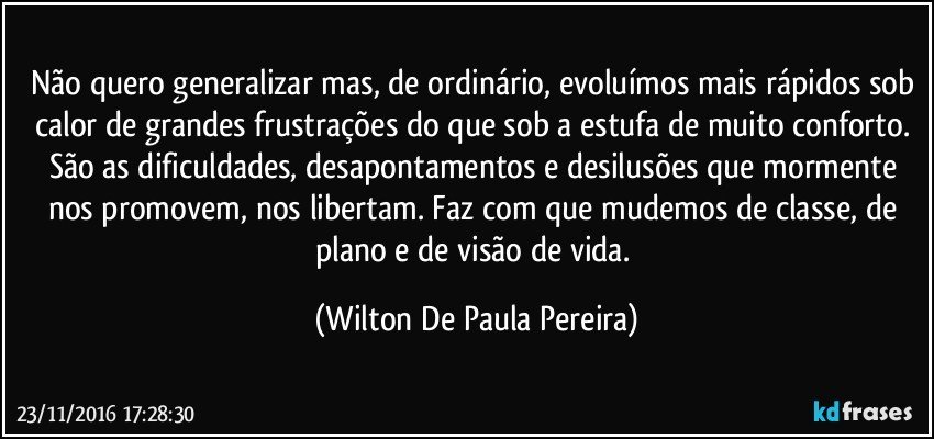 Não quero generalizar mas, de ordinário, evoluímos mais rápidos sob calor de grandes frustrações do que sob a estufa de muito conforto. São as dificuldades, desapontamentos e desilusões que mormente nos promovem, nos libertam. Faz com que mudemos de classe, de plano e de visão de vida. (Wilton De Paula Pereira)