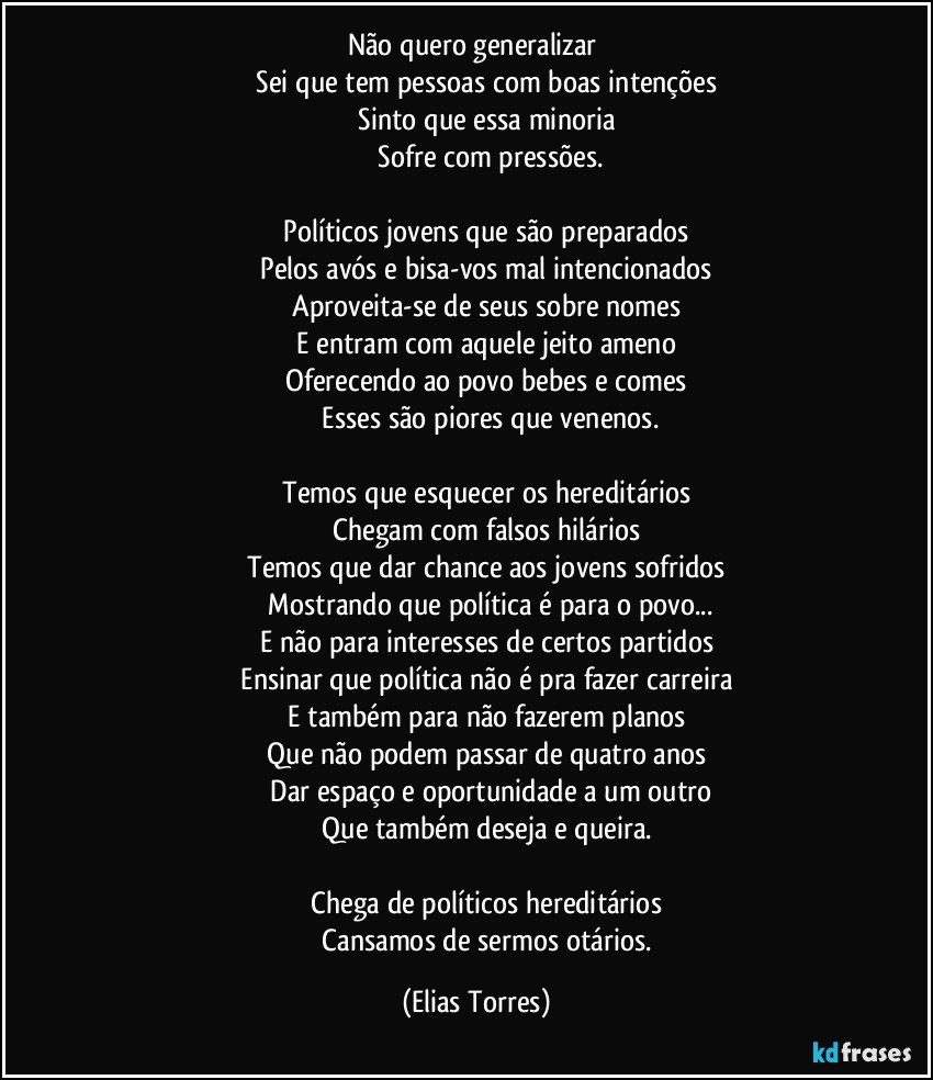 Não quero generalizar 
              Sei que tem pessoas com boas intenções 
              Sinto que essa minoria 
              Sofre com pressões.

              Políticos jovens que são preparados 
              Pelos avós e bisa-vos mal intencionados 
              Aproveita-se de seus sobre nomes 
              E entram com aquele jeito ameno 
              Oferecendo ao povo bebes e comes 
              Esses são piores que venenos.

              Temos que esquecer os hereditários 
              Chegam com falsos hilários 
              Temos que dar chance aos jovens sofridos 
              Mostrando que política é para o povo...
              E não para interesses de certos partidos 
              Ensinar que política não é pra fazer carreira 
              E também para não fazerem planos 
              Que não podem passar de quatro anos 
              Dar espaço e oportunidade a um outro
              Que também deseja e queira. 

              Chega de políticos hereditários 
              Cansamos de sermos otários. (Elias Torres)