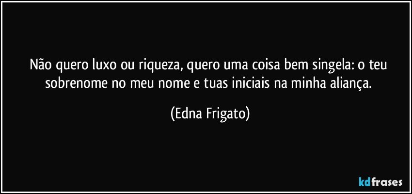 Não quero luxo ou riqueza, quero uma coisa bem singela: o teu sobrenome no meu nome e tuas iniciais na minha aliança. (Edna Frigato)