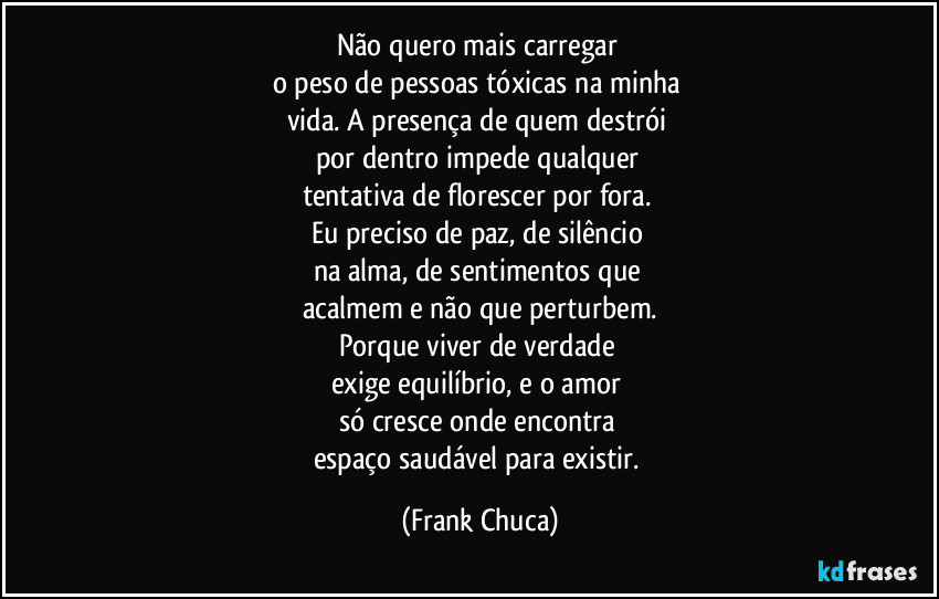 Não quero mais carregar 
o peso de pessoas tóxicas na minha 
vida. A presença de quem destrói 
por dentro impede qualquer 
tentativa de florescer por fora. 
Eu preciso de paz, de silêncio 
na alma, de sentimentos que 
acalmem e não que perturbem.
Porque viver de verdade 
exige equilíbrio, e o amor 
só cresce onde encontra 
espaço saudável para existir. (Frank Chuca)
