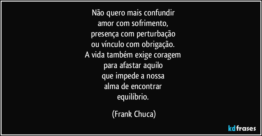 Não quero  mais confundir 
amor com sofrimento, 
presença com perturbação 
ou vínculo com obrigação. 
A vida também exige coragem 
para afastar aquilo 
que impede a nossa 
alma de encontrar 
equilíbrio. (Frank Chuca)