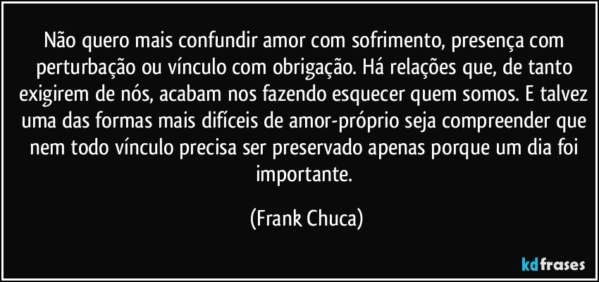 Não quero mais confundir amor com sofrimento, presença com perturbação ou vínculo com obrigação. Há relações que, de tanto exigirem de nós, acabam nos fazendo esquecer quem somos. E talvez uma das formas mais difíceis de amor-próprio seja compreender que nem todo vínculo precisa ser preservado apenas porque um dia foi importante. (Frank Chuca)