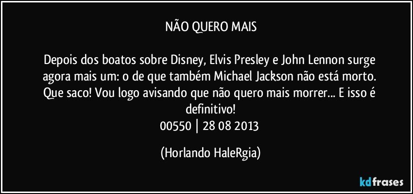 NÃO QUERO MAIS

Depois dos boatos sobre Disney, Elvis Presley e John Lennon surge agora mais um: o de que também Michael Jackson não está morto. Que saco! Vou logo avisando que não quero mais morrer... E isso é definitivo!
00550 | 28/08/2013 (Horlando HaleRgia)