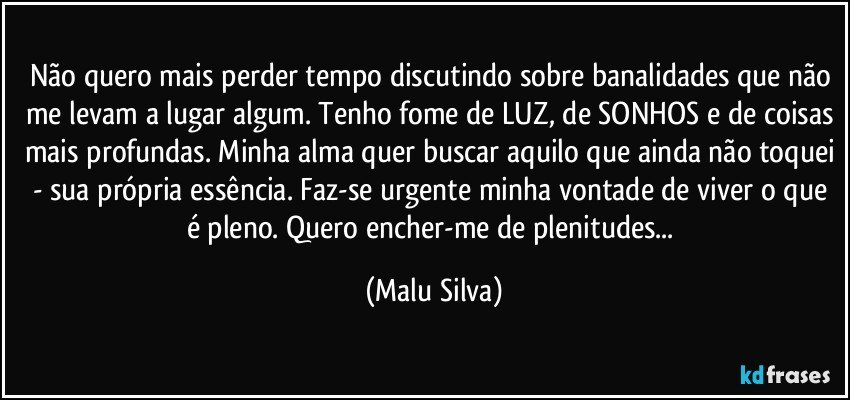 Não quero mais perder tempo discutindo sobre banalidades que não me levam a lugar algum. Tenho fome de LUZ, de SONHOS e de coisas mais profundas. Minha alma quer buscar aquilo que ainda não toquei - sua própria essência. Faz-se urgente minha vontade de viver o que é pleno. Quero encher-me de plenitudes... (Malu Silva)