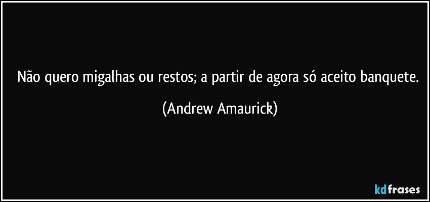 Não quero migalhas ou restos; a partir de agora só aceito banquete. (Andrew Amaurick)