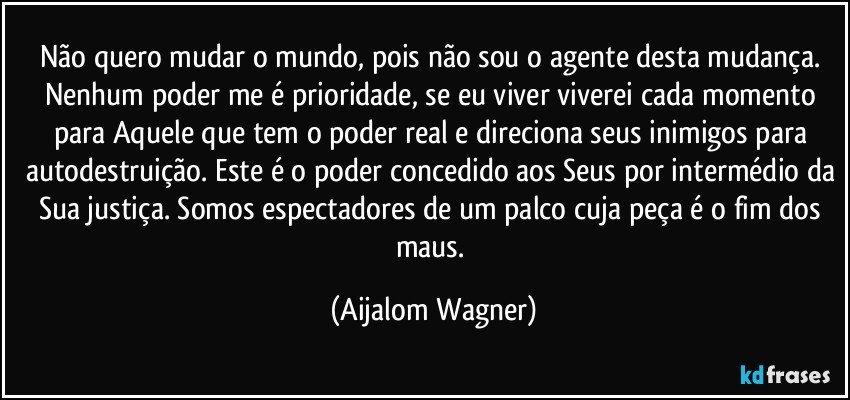 Não quero mudar o mundo, pois não sou o agente desta mudança. Nenhum poder me é prioridade, se eu viver viverei cada momento para Aquele que tem o poder real e direciona seus inimigos para  autodestruição. Este é o poder concedido aos Seus por intermédio da Sua justiça. Somos espectadores de um palco cuja peça é o fim dos maus. (Aijalom Wagner)