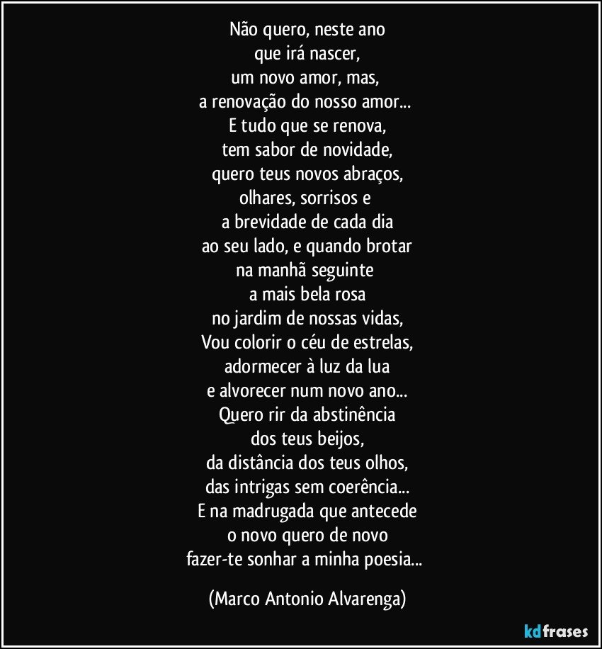 Não quero, neste ano
que irá nascer,
um novo amor, mas, 
a renovação do nosso amor... 
E tudo que se renova,
tem sabor de novidade,
quero teus novos abraços,
olhares, sorrisos e 
a brevidade de cada dia
ao seu lado, e quando brotar
na manhã seguinte 
a mais bela rosa
no jardim de nossas vidas,
Vou colorir o céu de estrelas,
adormecer à luz da lua
e alvorecer num novo ano...
Quero rir da abstinência
dos teus beijos,
da distância dos teus olhos,
das intrigas sem coerência...
E na madrugada que antecede
o novo quero de novo
fazer-te sonhar a minha poesia... (Marco Antonio Alvarenga)