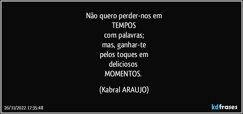 Não quero perder-nos em
TEMPOS
com palavras;
mas, ganhar-te
pelos toques em
deliciosos 
MOMENTOS. (KABRAL ARAUJO)