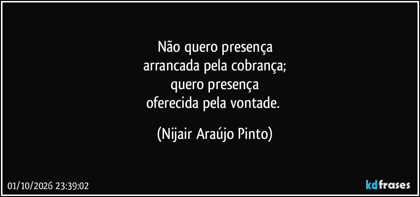 Não quero presença
arrancada pela cobrança;
quero presença
oferecida pela vontade. (Nijair Araújo Pinto)