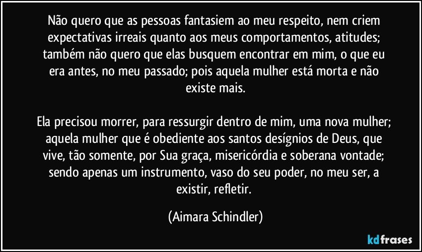 Não quero que as pessoas fantasiem ao meu respeito, nem criem expectativas irreais quanto aos meus comportamentos, atitudes; também não quero que elas busquem encontrar em mim,  o que eu era antes, no  meu passado; pois aquela mulher está morta e não existe mais.

Ela precisou morrer, para ressurgir dentro de mim, uma nova mulher; aquela mulher que é obediente aos santos desígnios de Deus, que vive, tão somente, por  Sua graça, misericórdia e soberana vontade;  sendo apenas um instrumento, vaso do seu poder, no meu ser, a existir, refletir. (Aimara Schindler)