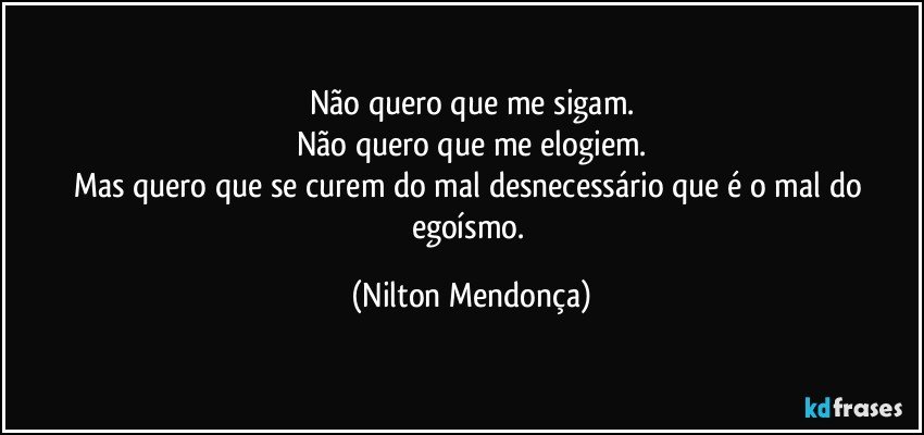 Não quero que me sigam.
Não quero que me elogiem.
Mas quero que se curem do mal desnecessário que é o mal do egoísmo. (Nilton Mendonça)