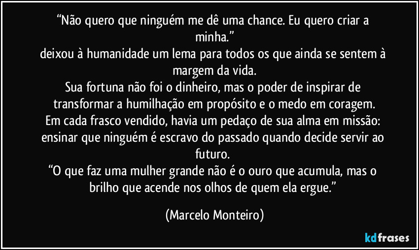 “Não quero que ninguém me dê uma chance. Eu quero criar a minha.”
deixou à humanidade um lema para todos os que ainda se sentem à margem da vida.
Sua fortuna não foi o dinheiro, mas o poder de inspirar de transformar a humilhação em propósito e o medo em coragem.
Em cada frasco vendido, havia um pedaço de sua alma em missão: ensinar que ninguém é escravo do passado quando decide servir ao futuro. 
“O que faz uma mulher grande não é o ouro que acumula, mas o brilho que acende nos olhos de quem ela ergue.” (Marcelo Monteiro)