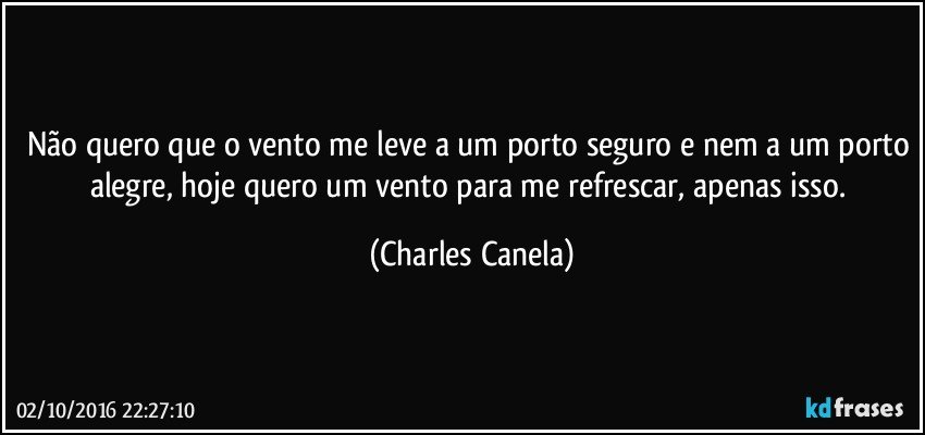 Não quero que o vento me leve a um porto seguro e nem a um porto alegre, hoje quero um vento para me refrescar, apenas isso. (Charles Canela)