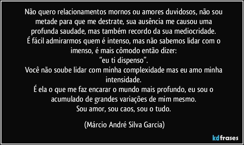 Não quero relacionamentos mornos ou amores duvidosos, não sou metade para que me destrate, sua ausência me causou uma profunda saudade, mas também recordo da sua mediocridade. 
É fácil admirarmos quem é intenso, mas não sabemos lidar com o imenso, é mais cômodo então dizer: 
“eu ti dispenso”. 
Você não soube lidar com minha complexidade mas eu amo minha intensidade. 
É ela o que me faz encarar o mundo mais profundo, eu sou o acumulado de grandes variações de mim mesmo. 
Sou amor, sou caos, sou o tudo. (Márcio André Silva Garcia)