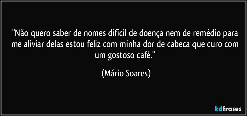 "Não quero saber de nomes difícil de doença nem de remédio para me aliviar delas estou feliz com minha dor de cabeca que curo com um gostoso café." (Mário Soares)