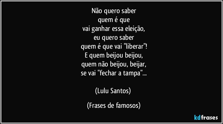 Não quero saber
quem é que
vai ganhar essa eleição,
eu quero saber
quem é que vai "liberar"!
E quem beijou beijou,
quem não beijou, beijar,
se vai "fechar a tampa"...

(Lulu Santos) (Frases de famosos)