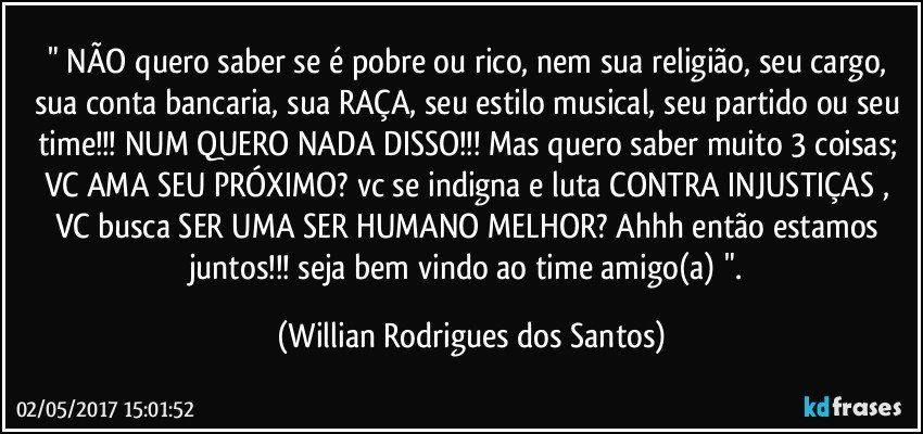 " NÃO quero saber se é pobre ou rico, nem sua religião, seu cargo, sua conta bancaria, sua RAÇA, seu estilo musical, seu partido ou seu time!!! NUM QUERO NADA DISSO!!! Mas quero saber muito 3 coisas; VC AMA SEU PRÓXIMO? vc se indigna e luta CONTRA INJUSTIÇAS , VC busca SER UMA SER HUMANO MELHOR? Ahhh então estamos juntos!!! seja bem vindo ao time amigo(a) ". (Willian Rodrigues dos Santos)