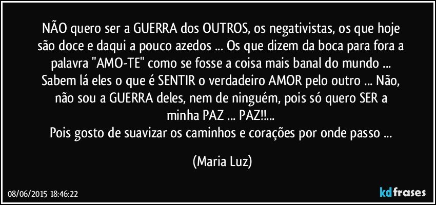 NÃO quero ser a GUERRA dos OUTROS, os negativistas, os que hoje são doce e daqui a pouco azedos ... Os que dizem da boca para fora a palavra "AMO-TE"  como se fosse a coisa mais banal do mundo ... Sabem lá eles o que é SENTIR o verdadeiro AMOR pelo outro ... Não, não sou a GUERRA  deles, nem de ninguém, pois só quero SER a minha PAZ ... PAZ!!... 
Pois gosto de suavizar os caminhos e corações por onde passo ... (Maria Luz)