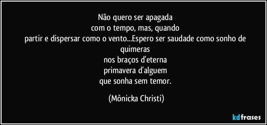 Não quero ser apagada 
com o tempo, mas, quando 
partir e dispersar como o vento...Espero ser saudade como sonho de quimeras 
nos braços d'eterna 
primavera d'alguem 
que sonha sem temor. (Mônicka Christi)