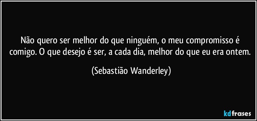 Não quero ser melhor do que ninguém, o meu compromisso é comigo. O que desejo é ser, a cada dia, melhor do que eu era ontem. (Sebastião Wanderley)