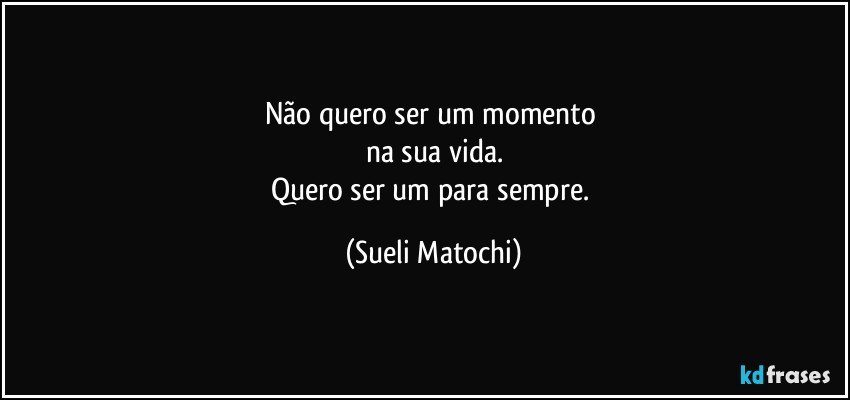 Não quero ser um momento 
na sua vida.
Quero ser um para sempre. (Sueli Matochi)