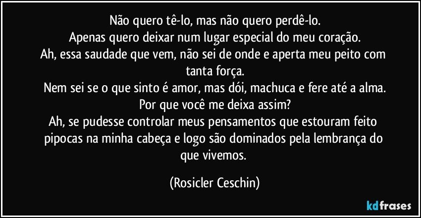 Não quero tê-lo, mas não quero perdê-lo.
Apenas quero deixar num lugar especial do meu coração.
Ah, essa saudade que vem, não sei de onde e aperta meu peito com tanta força.
Nem sei se o que sinto é amor, mas dói, machuca e fere até a alma.
Por que você me deixa assim?
Ah, se pudesse controlar meus pensamentos que estouram feito pipocas na minha cabeça e logo são dominados pela lembrança do que vivemos. (Rosicler Ceschin)