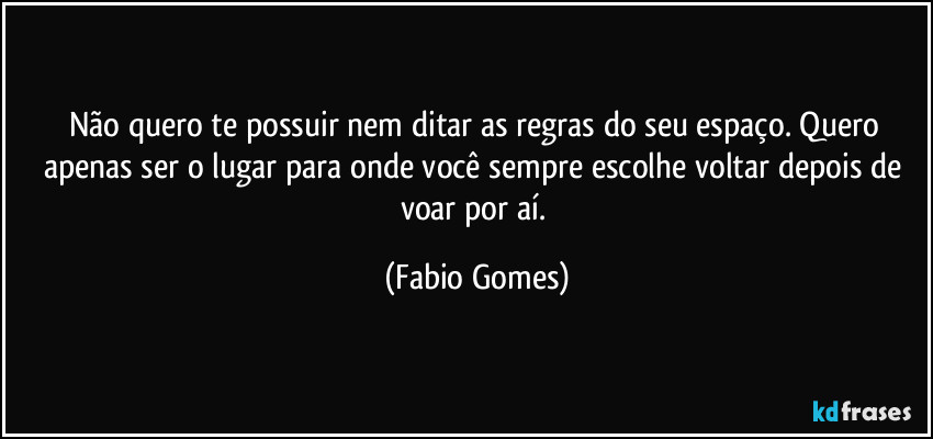 Não quero te possuir nem ditar as regras do seu espaço. Quero apenas ser o lugar para onde você sempre escolhe voltar depois de voar por aí. (Fabio Gomes)