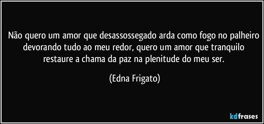 Não quero um amor que desassossegado arda como fogo no palheiro devorando tudo ao meu redor, quero um amor que tranquilo restaure a chama da paz na plenitude do meu ser. (Edna Frigato)