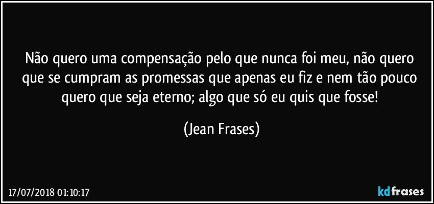 Não quero uma compensação pelo que nunca foi meu, não quero que se cumpram as promessas que apenas eu fiz e nem tão pouco quero que seja eterno; algo que só eu quis que fosse! (Jean Frases)