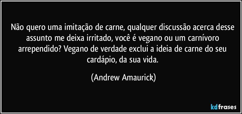 Não quero uma imitação de carne, qualquer discussão acerca desse assunto me deixa irritado, você é vegano ou um carnívoro arrependido? Vegano de verdade exclui a ideia de carne do seu cardápio, da sua vida. (Andrew Amaurick)