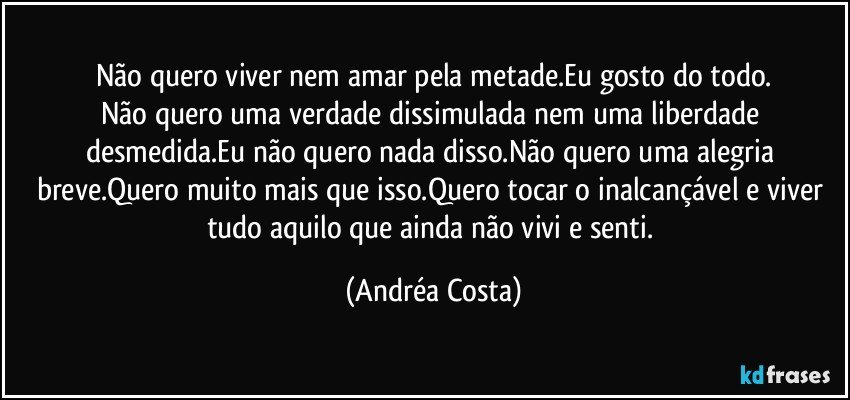 Não quero viver nem amar pela metade.Eu gosto do todo.
Não quero uma verdade dissimulada nem uma liberdade desmedida.Eu não quero nada disso.Não quero uma alegria breve.Quero muito mais que isso.Quero tocar o inalcançável e viver tudo aquilo que ainda não vivi e senti. (Andréa Costa)