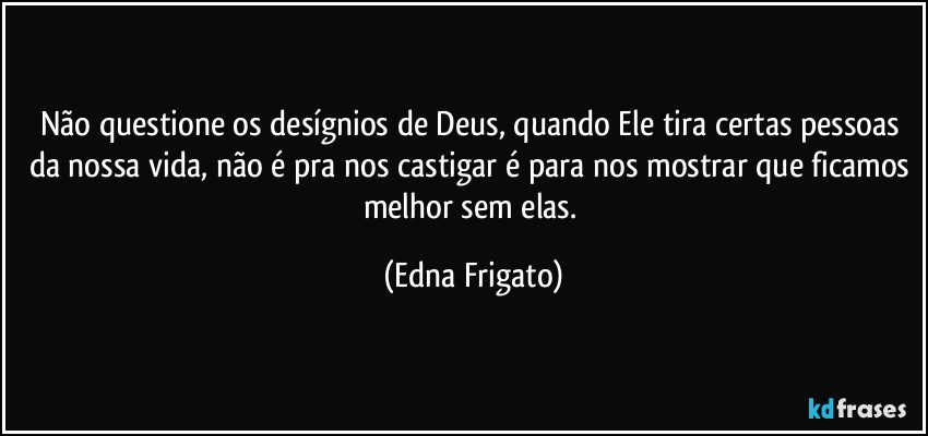 Não questione os desígnios de Deus, quando Ele tira certas pessoas da nossa vida, não é pra nos castigar é para nos mostrar que ficamos melhor sem elas. (Edna Frigato)