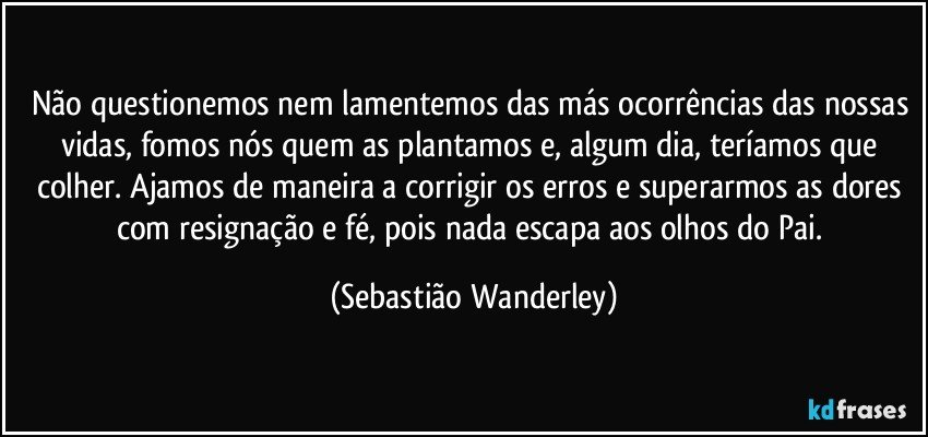 Não questionemos nem lamentemos das más ocorrências das nossas vidas, fomos nós quem as plantamos e, algum dia, teríamos que colher. Ajamos de maneira a corrigir os erros e superarmos as dores com resignação e fé, pois nada escapa aos olhos do Pai. (Sebastião Wanderley)