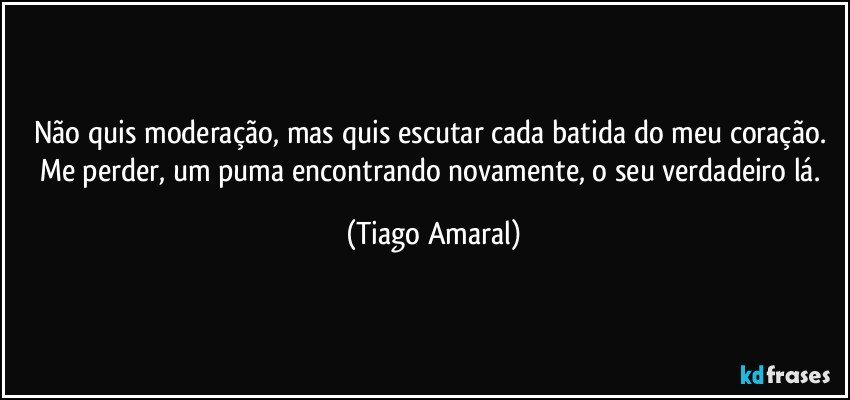 Não quis moderação, mas quis escutar cada batida do meu coração. Me perder, um puma encontrando novamente, o seu verdadeiro lá. (Tiago Amaral)