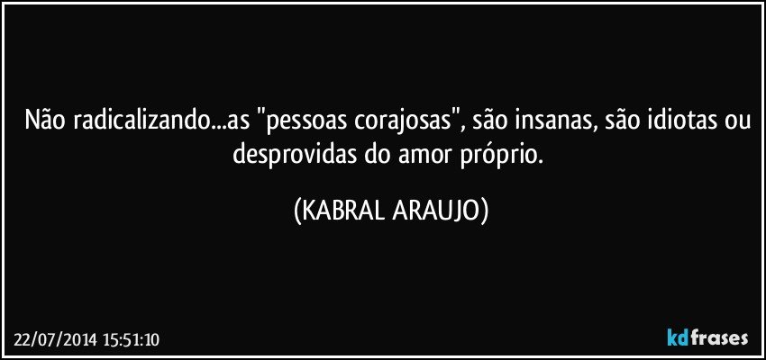 Não radicalizando...as "pessoas corajosas", são insanas, são idiotas ou desprovidas do amor próprio. (KABRAL ARAUJO)