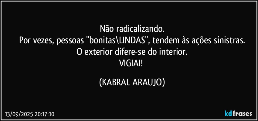 Não radicalizando.
Por vezes, pessoas "bonitas\LINDAS", tendem às ações sinistras.
O exterior difere-se do interior.
VIGIAI! (KABRAL ARAUJO)