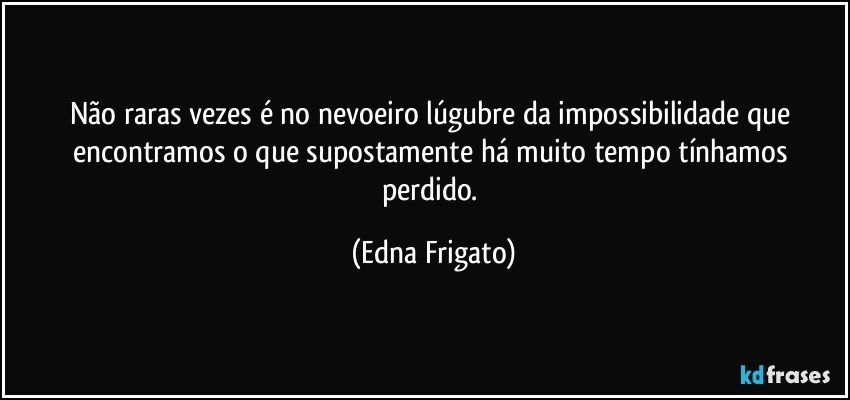 Não raras vezes é no nevoeiro lúgubre da impossibilidade que encontramos o que supostamente há muito tempo tínhamos perdido. (Edna Frigato)