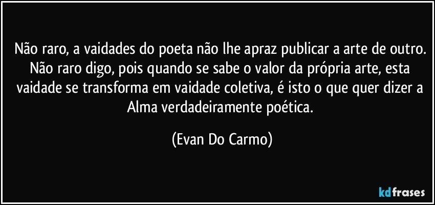 Não raro, a vaidades do poeta não lhe apraz publicar a arte de outro. Não raro digo, pois quando se sabe o valor da própria arte, esta vaidade se transforma em vaidade coletiva, é isto o que quer dizer a Alma verdadeiramente poética. (Evan Do Carmo)