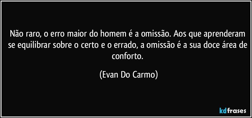 Não raro, o erro maior do homem é a omissão. Aos que aprenderam se equilibrar sobre o certo e o errado, a omissão é a sua doce área de conforto. (Evan Do Carmo)