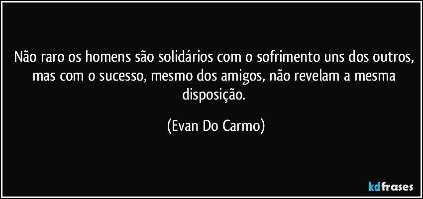 Não raro os homens são solidários com o sofrimento uns dos outros, mas com o sucesso, mesmo dos amigos, não revelam a mesma disposição. (Evan Do Carmo)